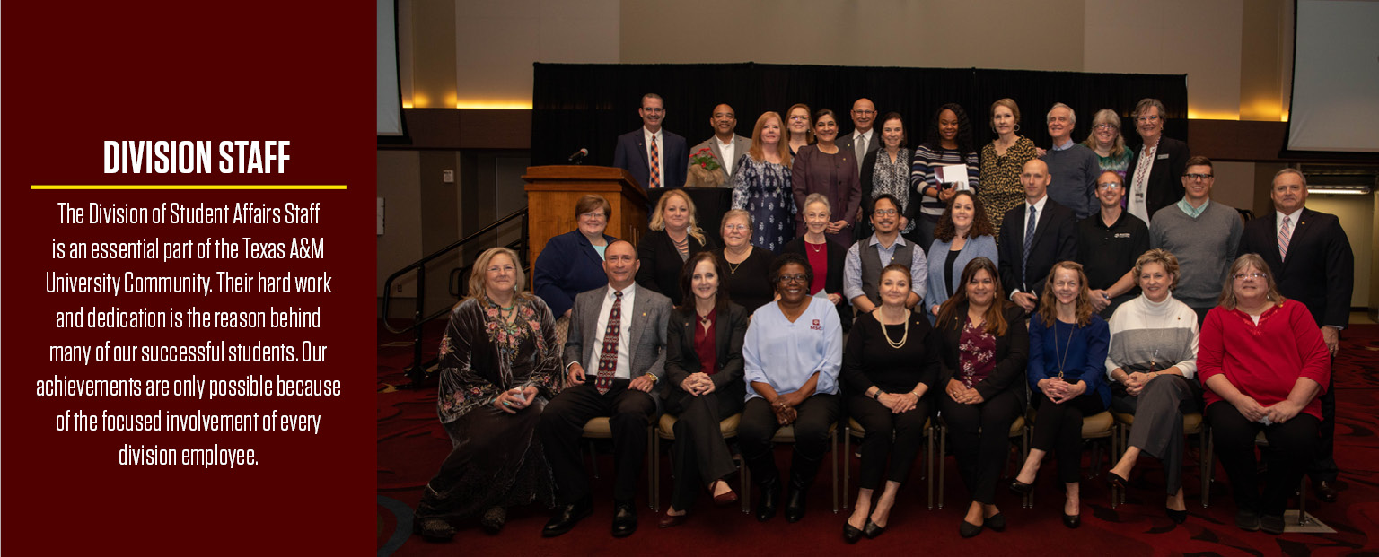 The Division of Student Affairs Staff is an essential part of the Texas A&M University Community. Their hard work and dedication is the reason behind many of our successful students. Our achievements are only possible because of the focused involvement of every division employee. 